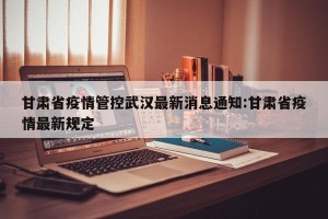 甘肃省疫情管控武汉最新消息通知:甘肃省疫情最新规定