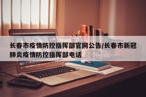 长春市疫情防控指挥部官网公告/长春市新冠肺炎疫情防控指挥部电话