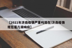 【2021年济南疫情严重吗现在/济南疫情现在是几级响应】