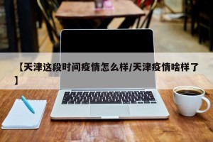 【天津这段时间疫情怎么样/天津疫情啥样了】