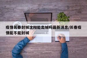 疫情长春封城沈阳能出城吗最新消息/长春疫情能不能封城