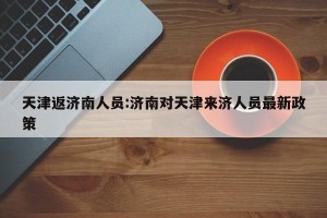 天津返济南人员:济南对天津来济人员最新政策