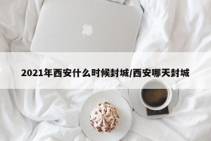 2021年西安什么时候封城/西安哪天封城