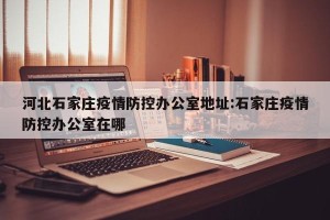 河北石家庄疫情防控办公室地址:石家庄疫情防控办公室在哪