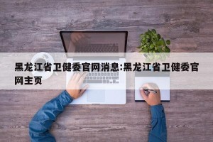 黑龙江省卫健委官网消息:黑龙江省卫健委官网主页