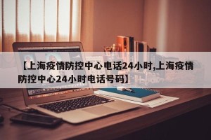 【上海疫情防控中心电话24小时,上海疫情防控中心24小时电话号码】