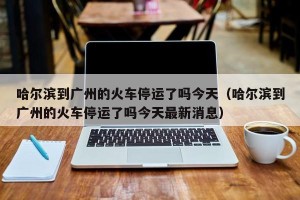 哈尔滨到广州的火车停运了吗今天（哈尔滨到广州的火车停运了吗今天最新消息）
