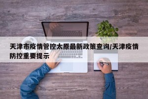天津市疫情管控太原最新政策查询/天津疫情防控重要提示