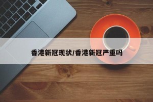 香港新冠现状/香港新冠严重吗