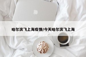 哈尔滨飞上海疫情/今天哈尔滨飞上海