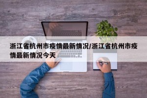 浙江省杭州市疫情最新情况/浙江省杭州市疫情最新情况今天