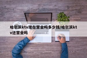 哈尔滨ktv现在营业吗多少钱/哈尔滨ktv还营业吗