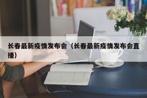 长春最新疫情发布会（长春最新疫情发布会直播）