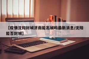 【疫情沈阳封城济南能出城吗最新消息/沈阳能否封城】