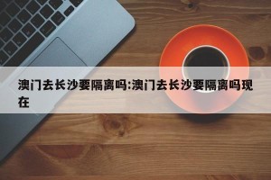 澳门去长沙要隔离吗:澳门去长沙要隔离吗现在