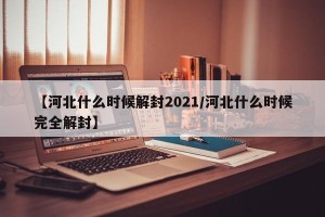 【河北什么时候解封2021/河北什么时候完全解封】