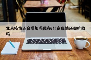 北京疫情还会增加吗现在/北京疫情还会扩散吗