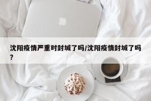 沈阳疫情严重时封城了吗/沈阳疫情封城了吗?