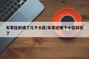 石家庄封成了几个小区/石家庄哪个小区封区了