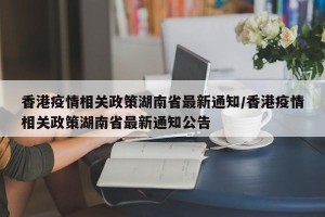 香港疫情相关政策湖南省最新通知/香港疫情相关政策湖南省最新通知公告