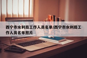 西宁市水利局工作人员名单/西宁市水利局工作人员名单照片