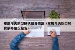 重庆今天新型冠状病毒情况（重庆今天新型冠状病毒情况报告）
