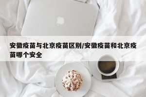 安徽疫苗与北京疫苗区别/安徽疫苗和北京疫苗哪个安全