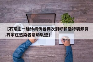 【石家庄一确诊病例曾两次到呼和浩特装卸货,石家庄感染者活动轨迹】