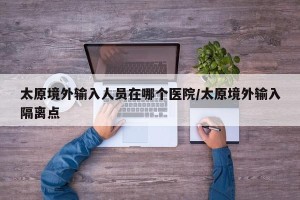 太原境外输入人员在哪个医院/太原境外输入隔离点