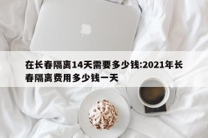 在长春隔离14天需要多少钱:2021年长春隔离费用多少钱一天