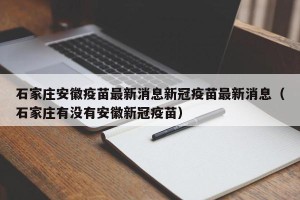 石家庄安徽疫苗最新消息新冠疫苗最新消息（石家庄有没有安徽新冠疫苗）