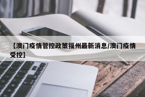 【澳门疫情管控政策福州最新消息/澳门疫情受控】