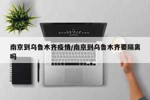 南京到乌鲁木齐疫情/南京到乌鲁木齐要隔离吗