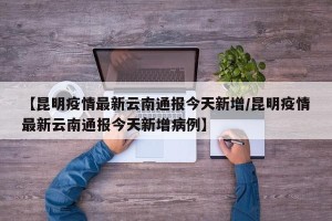 【昆明疫情最新云南通报今天新增/昆明疫情最新云南通报今天新增病例】