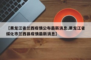 【黑龙江省兰西疫情公布最新消息,黑龙江省绥化市兰西县疫情最新消息】