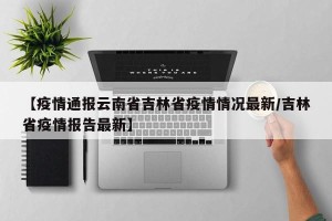 【疫情通报云南省吉林省疫情情况最新/吉林省疫情报告最新】