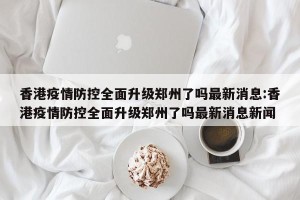 香港疫情防控全面升级郑州了吗最新消息:香港疫情防控全面升级郑州了吗最新消息新闻
