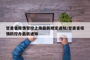 甘肃省疫情管控上海最新规定通知/甘肃省疫情防控办最新通知