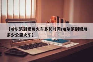 【哈尔滨到银川火车多长时间/哈尔滨到银川多少公里火车】