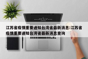 江苏省疫情重要通知台湾省最新消息:江苏省疫情重要通知台湾省最新消息查询