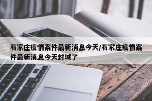 石家庄疫情案件最新消息今天/石家庄疫情案件最新消息今天封城了
