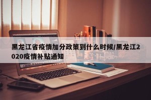黑龙江省疫情加分政策到什么时候/黑龙江2020疫情补贴通知