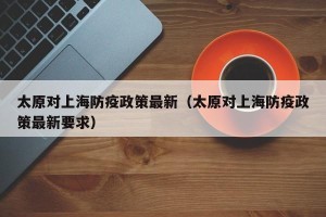 太原对上海防疫政策最新（太原对上海防疫政策最新要求）