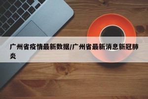 广州省疫情最新数据/广州省最新消息新冠肺炎