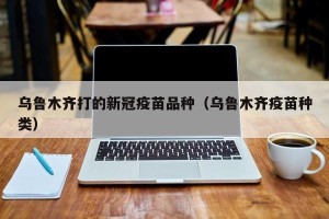 乌鲁木齐打的新冠疫苗品种（乌鲁木齐疫苗种类）
