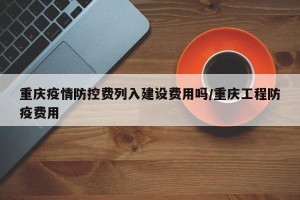 重庆疫情防控费列入建设费用吗/重庆工程防疫费用