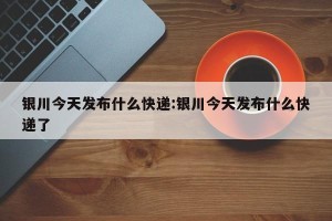 银川今天发布什么快递:银川今天发布什么快递了