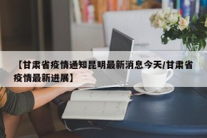 【甘肃省疫情通知昆明最新消息今天/甘肃省疫情最新进展】