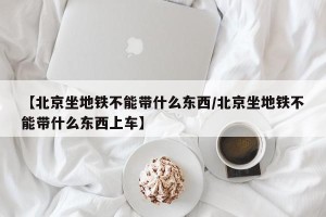 【北京坐地铁不能带什么东西/北京坐地铁不能带什么东西上车】