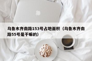 乌鲁木齐南路153号占地面积（乌鲁木齐南路55号是干嘛的）